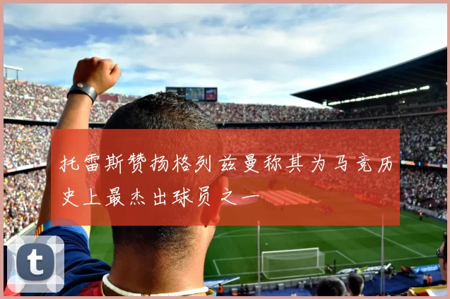 托雷斯赞扬格列兹曼称其为马竞历史上最杰出球员之一