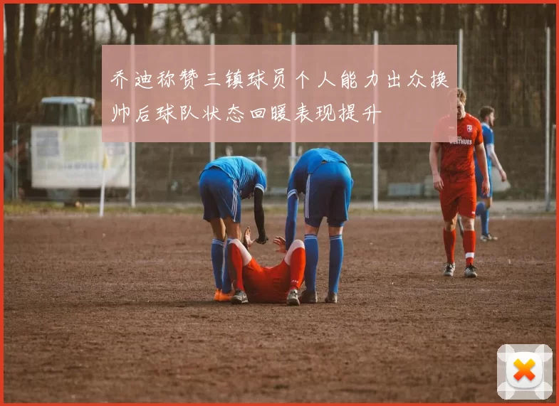 乔迪称赞三镇球员个人能力出众换帅后球队状态回暖表现提升