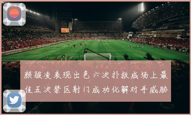 颜骏凌表现出色六次扑救成场上最佳五次禁区射门成功化解对手威胁