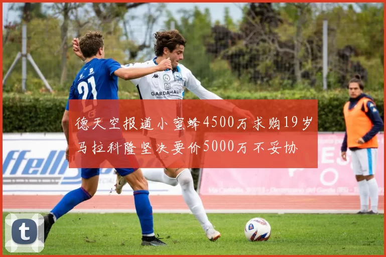 德天空报道小蜜蜂4500万求购19岁马拉科隆坚决要价5000万不妥协