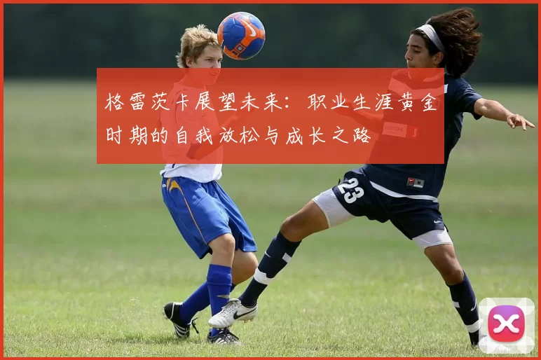 格雷茨卡展望未来：职业生涯黄金时期的自我放松与成长之路