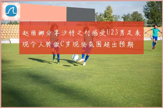 赵丽娜分享沙特之行感受U23男足表现令人骄傲C罗现场氛围超出预期