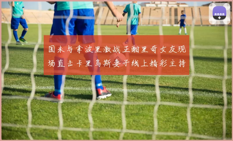 国米与拿波里激战正酣里奇女友现场直击卡里乌斯妻子线上精彩主持