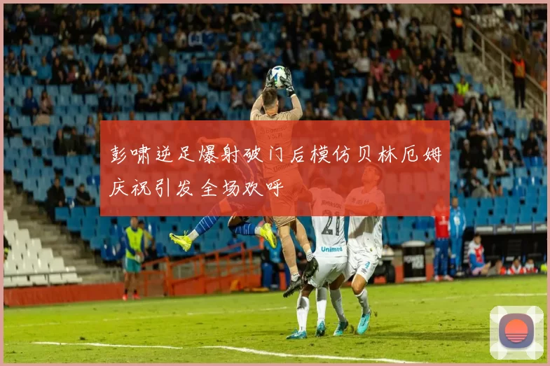 彭啸逆足爆射破门后模仿贝林厄姆庆祝引发全场欢呼
