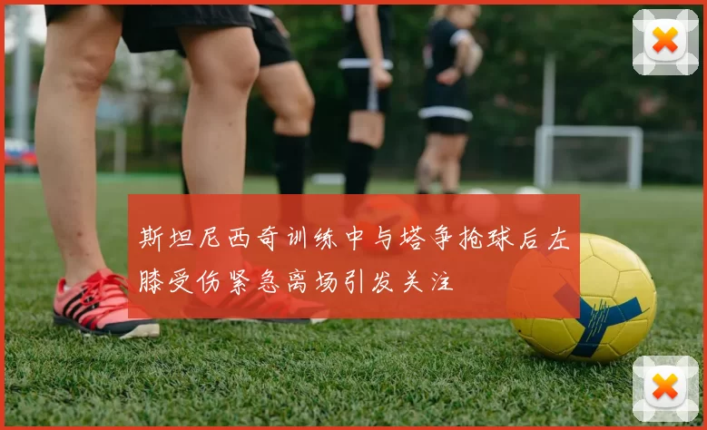 斯坦尼西奇训练中与塔争抢球后左膝受伤紧急离场引发关注