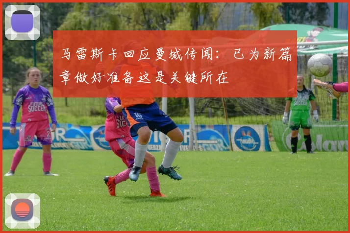 马雷斯卡回应曼城传闻：已为新篇章做好准备这是关键所在