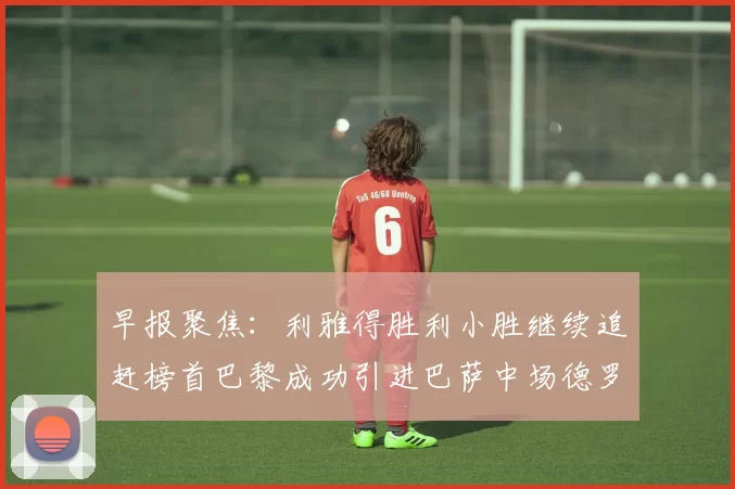 早报聚焦：利雅得胜利小胜继续追赶榜首巴黎成功引进巴萨中场德罗