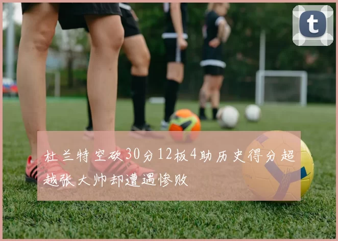 杜兰特空砍30分12板4助历史得分超越张大帅却遭遇惨败
