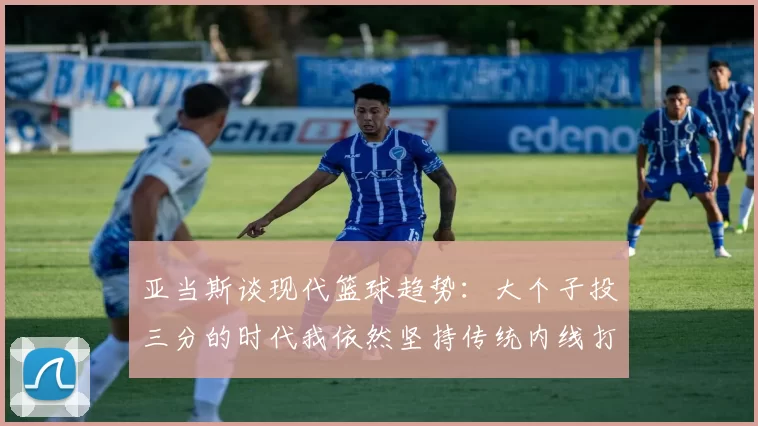 亚当斯谈现代篮球趋势：大个子投三分的时代我依然坚持传统内线打法